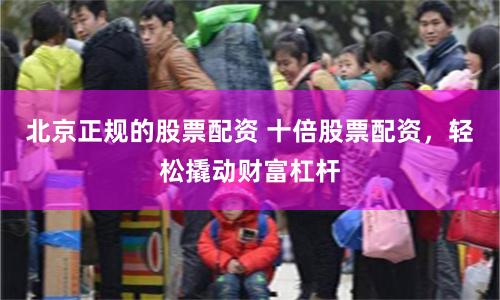 北京正规的股票配资 十倍股票配资，轻松撬动财富杠杆