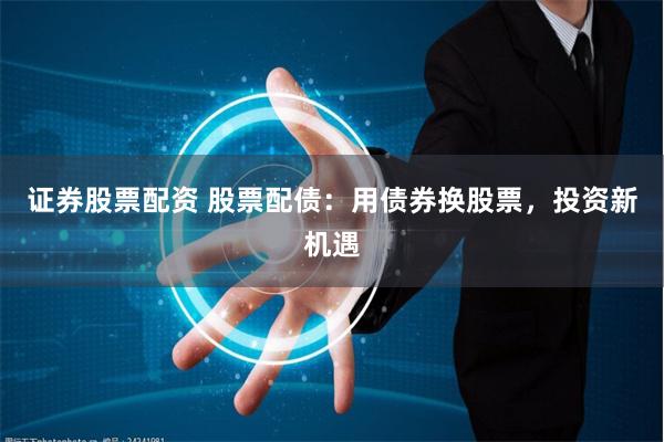 证券股票配资 股票配债：用债券换股票，投资新机遇