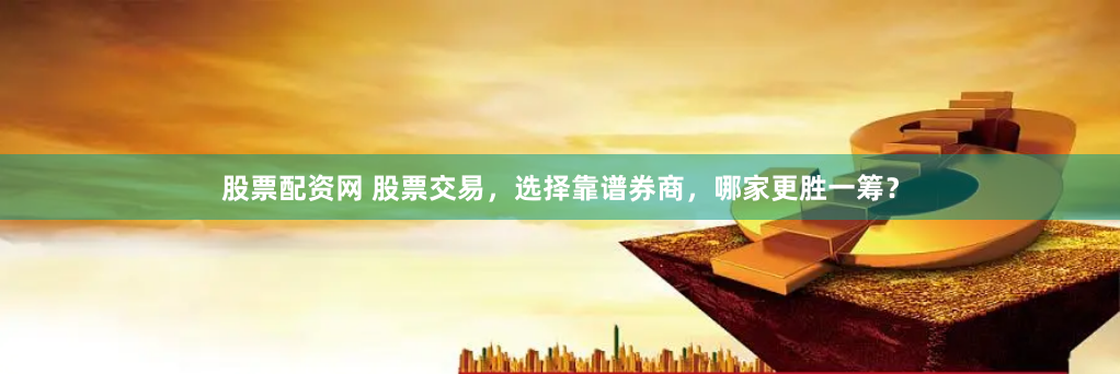股票配资网 股票交易，选择靠谱券商，哪家更胜一筹？