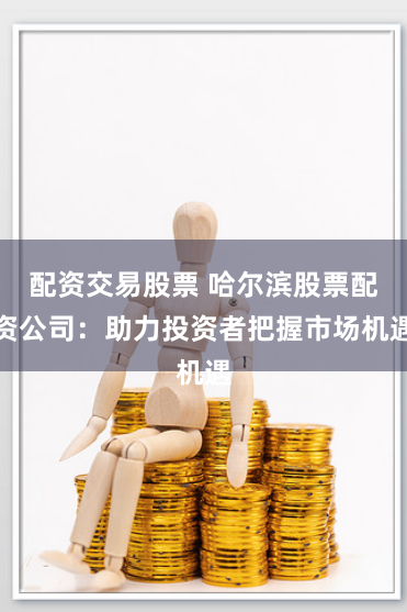 配资交易股票 哈尔滨股票配资公司：助力投资者把握市场机遇