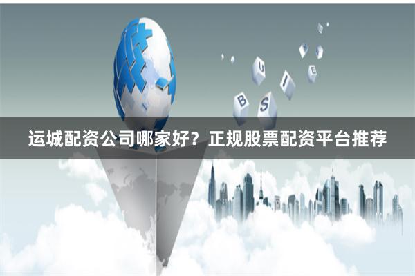 运城配资公司哪家好？正规股票配资平台推荐