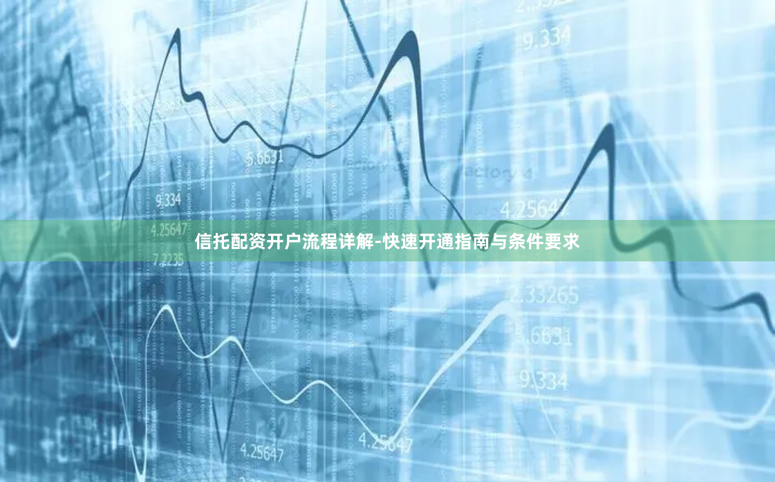 信托配资开户流程详解-快速开通指南与条件要求